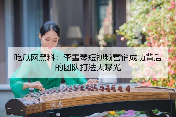 吃瓜网黑料：李雪琴短视频营销成功背后的团队打法大曝光