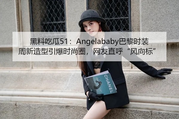 黑料吃瓜51：Angelababy巴黎时装周新造型引爆时尚圈，网友直呼“风向标”